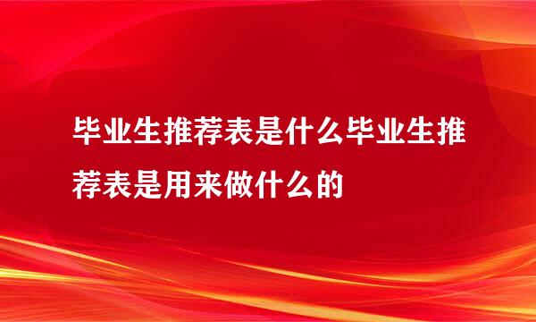 毕业生推荐表是什么毕业生推荐表是用来做什么的