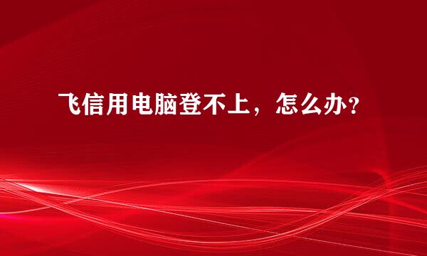飞信用电脑登不上，怎么办？