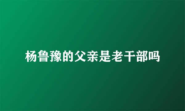 杨鲁豫的父亲是老干部吗