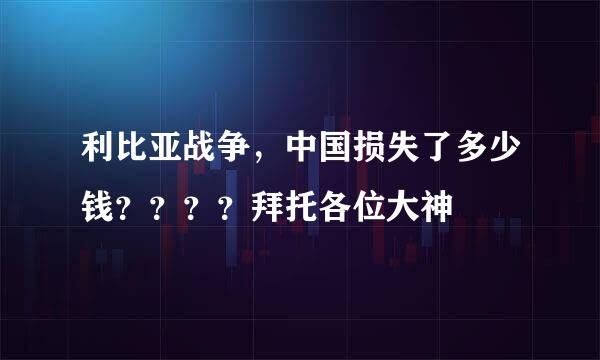 利比亚战争，中国损失了多少钱？？？？拜托各位大神