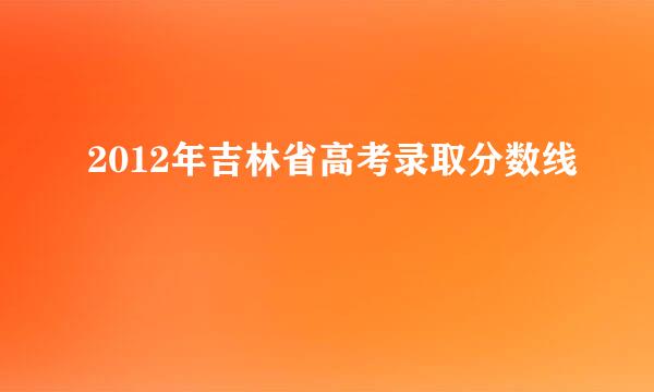 2012年吉林省高考录取分数线