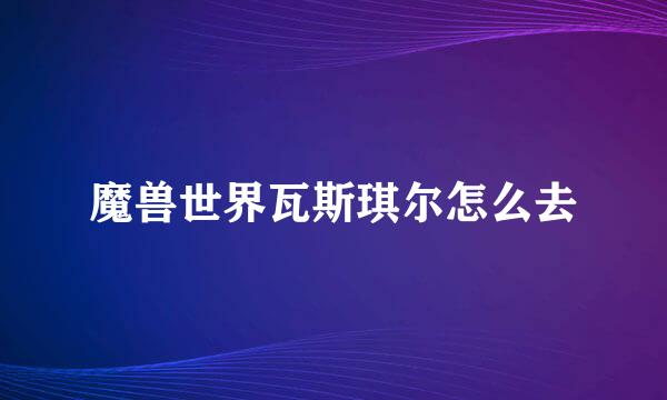 魔兽世界瓦斯琪尔怎么去