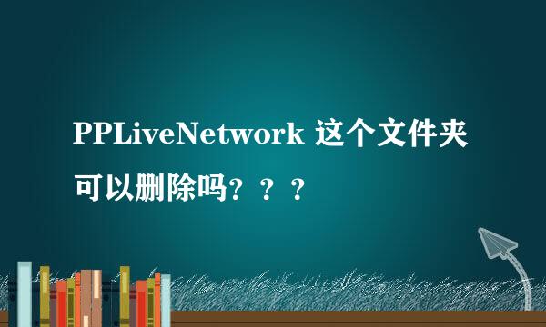 PPLiveNetwork 这个文件夹可以删除吗？？？