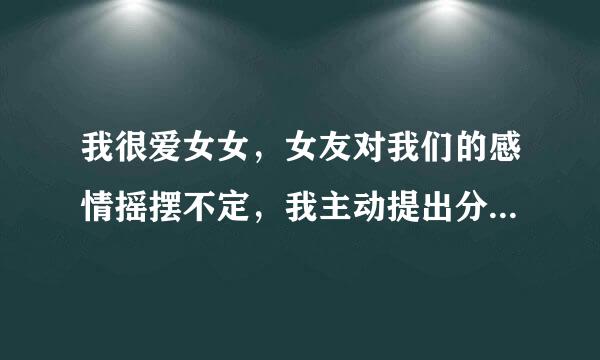 我很爱女女，女友对我们的感情摇摆不定，我主动提出分手，并且断了联系，删除所有联系方式，如果她还爱我