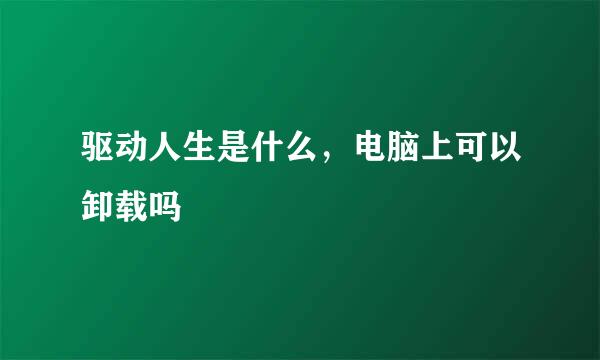 驱动人生是什么，电脑上可以卸载吗