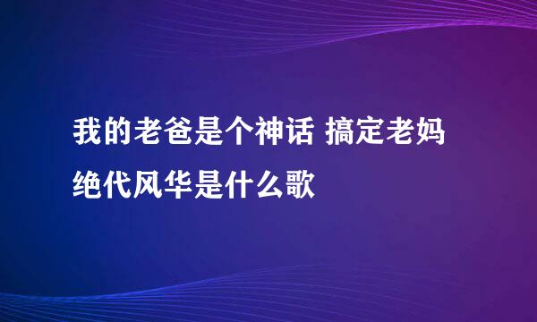 我的老爸是个神话 搞定老妈绝代风华是什么歌