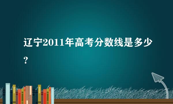 辽宁2011年高考分数线是多少？