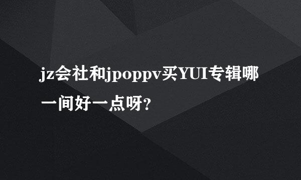 jz会社和jpoppv买YUI专辑哪一间好一点呀？