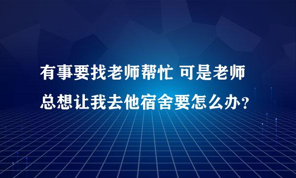 有事要找老师帮忙 可是老师总想让我去他宿舍要怎么办？