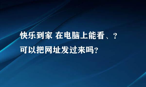 快乐到家 在电脑上能看、？ 可以把网址发过来吗？