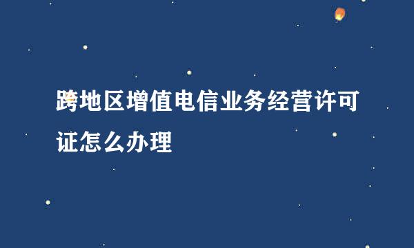 跨地区增值电信业务经营许可证怎么办理