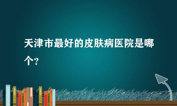 天津市最好的皮肤病医院是哪个？