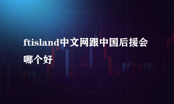 ftisland中文网跟中国后援会哪个好