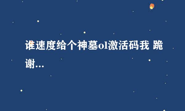 谁速度给个神墓ol激活码我 跪谢...