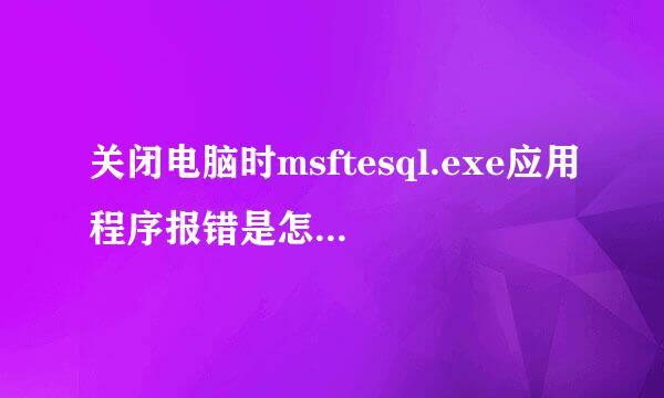 关闭电脑时msftesql.exe应用程序报错是怎么回事?