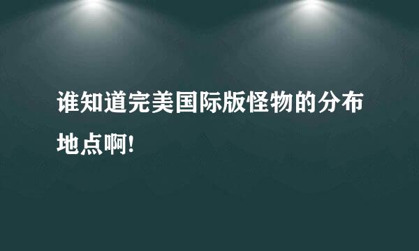 谁知道完美国际版怪物的分布地点啊!