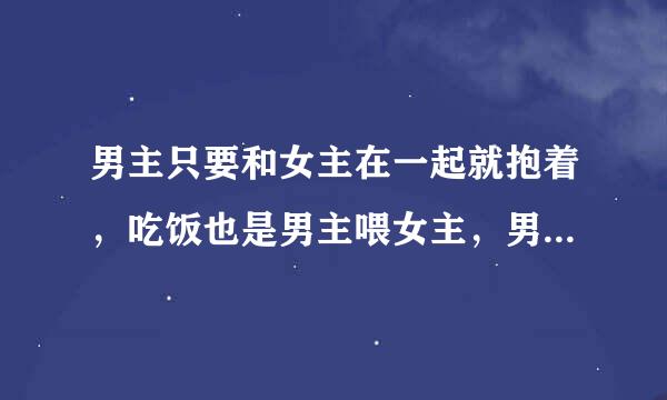 男主只要和女主在一起就抱着，吃饭也是男主喂女主，男主怕女主离开他，不要他，要双处，甜宠文，虐男主