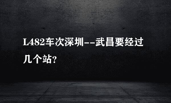 L482车次深圳--武昌要经过几个站？