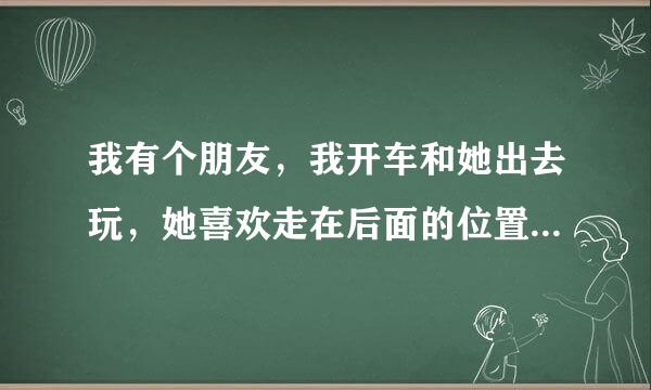 我有个朋友，我开车和她出去玩，她喜欢走在后面的位置，有什么感觉还是很正常？