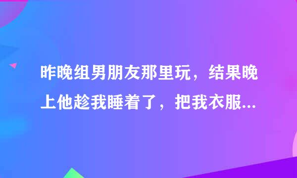 昨晚组男朋友那里玩，结果晚上他趁我睡着了，把我衣服把扒了，还把我睡了，我没脸见人了，我该怎么办？