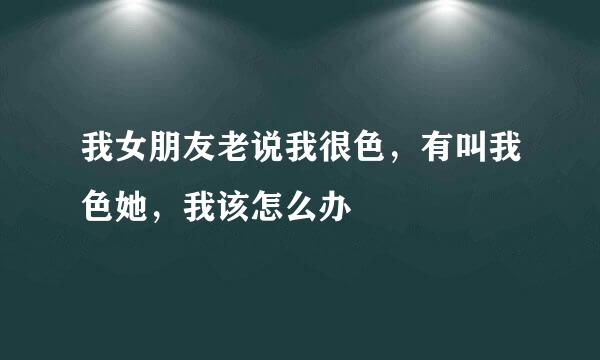 我女朋友老说我很色，有叫我色她，我该怎么办