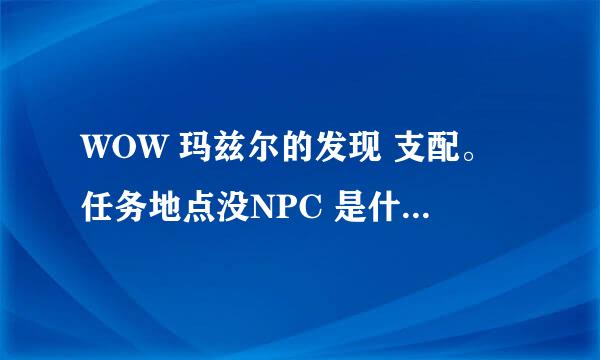 WOW 玛兹尔的发现 支配。任务地点没NPC 是什么原因？求解决办法。