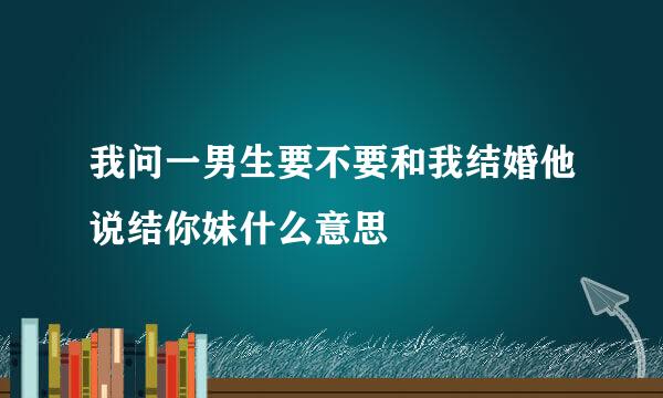 我问一男生要不要和我结婚他说结你妹什么意思