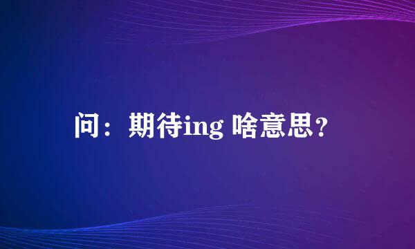 问：期待ing 啥意思？