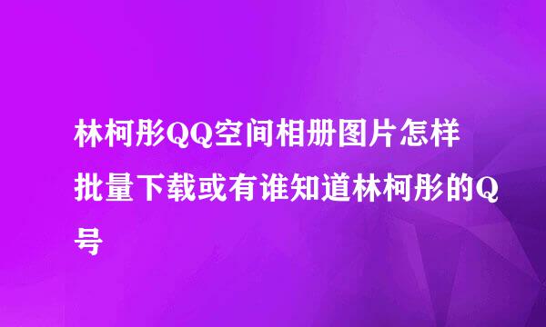 林柯彤QQ空间相册图片怎样批量下载或有谁知道林柯彤的Q号