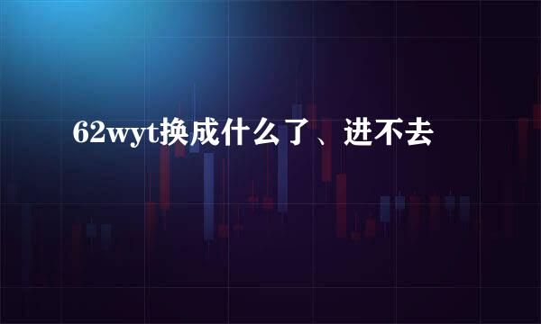 62wyt换成什么了、进不去