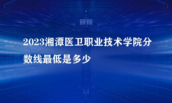 2023湘潭医卫职业技术学院分数线最低是多少