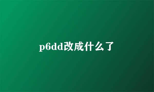 p6dd改成什么了