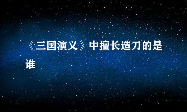 《三国演义》中擅长造刀的是谁