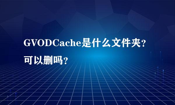 GVODCache是什么文件夹？可以删吗？