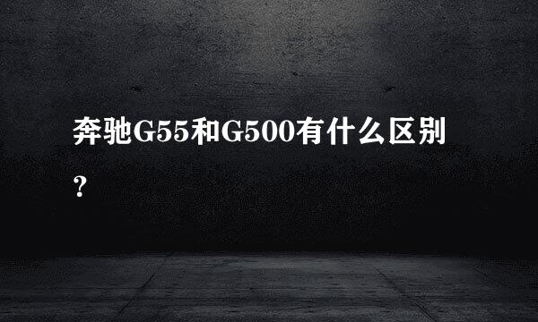 奔驰G55和G500有什么区别？