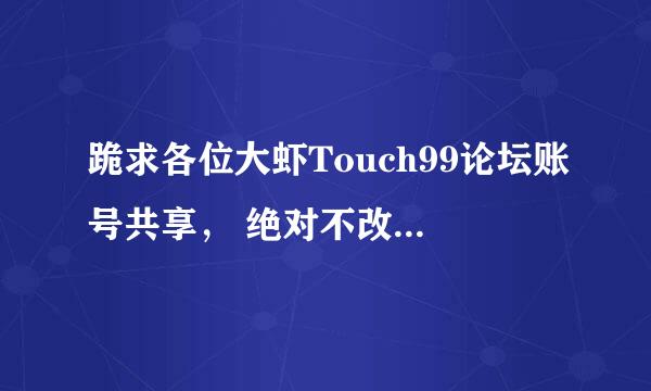 跪求各位大虾Touch99论坛账号共享， 绝对不改密码 ，改了是孙子。现在注册不了。只要能登入可以下载附件就