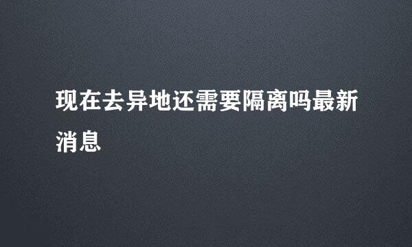 现在去异地还需要隔离吗最新消息