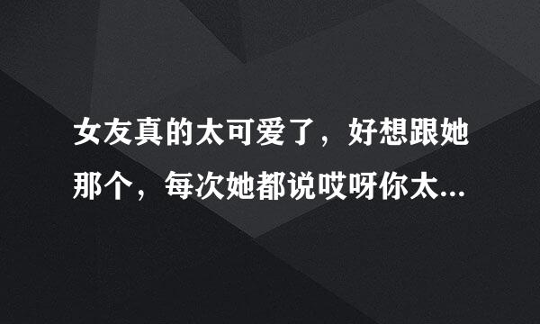 女友真的太可爱了，好想跟她那个，每次她都说哎呀你太心急了，怎么办？