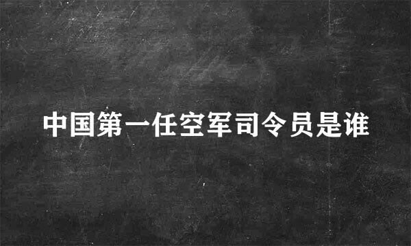 中国第一任空军司令员是谁