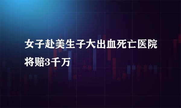 女子赴美生子大出血死亡医院将赔3千万