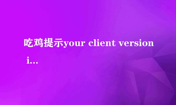 吃鸡提示your client version is.please exit the game and upte to3.6.4to join game 验证完整性没问题