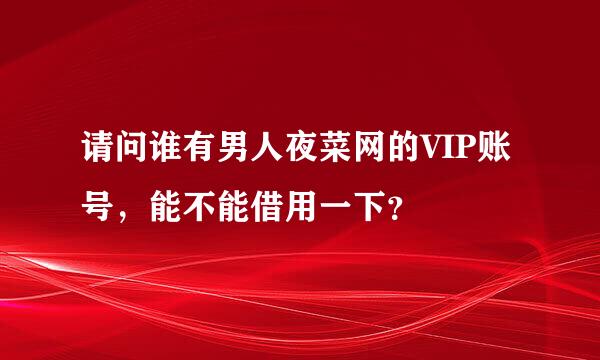 请问谁有男人夜菜网的VIP账号，能不能借用一下？