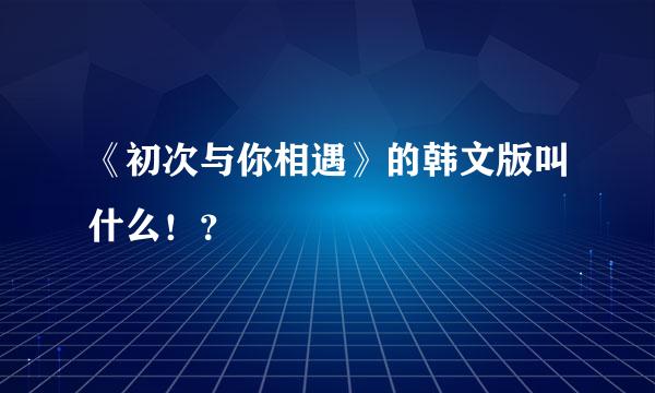 《初次与你相遇》的韩文版叫什么！？