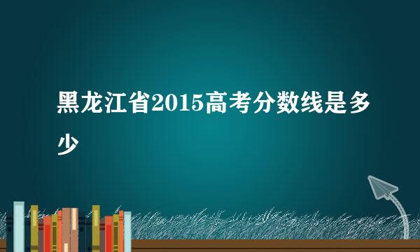 黑龙江省2015高考分数线是多少