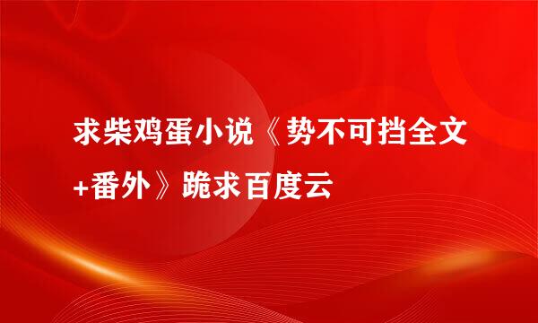 求柴鸡蛋小说《势不可挡全文+番外》跪求百度云