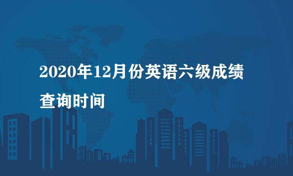 2020年12月份英语六级成绩查询时间