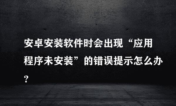 安卓安装软件时会出现“应用程序未安装”的错误提示怎么办？