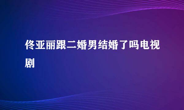 佟亚丽跟二婚男结婚了吗电视剧