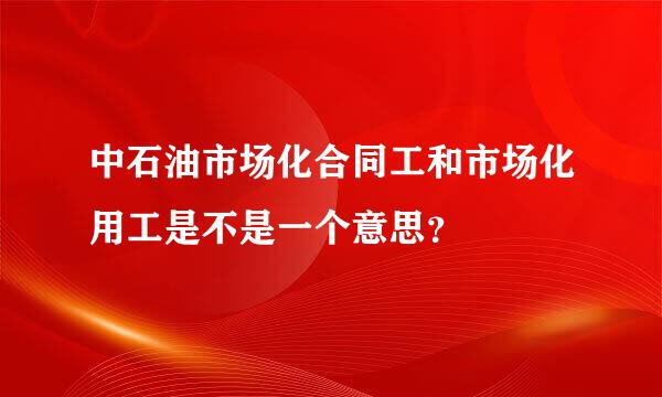 中石油市场化合同工和市场化用工是不是一个意思？