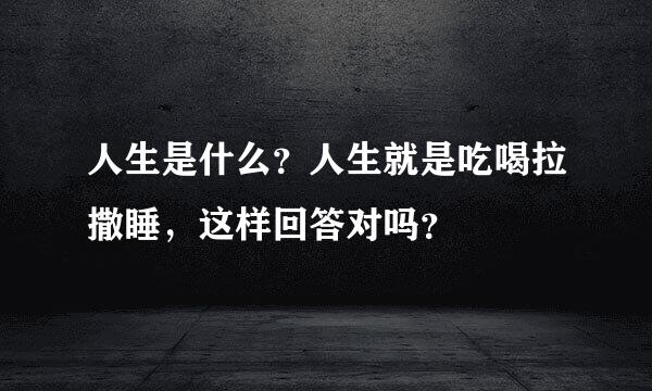 人生是什么？人生就是吃喝拉撒睡，这样回答对吗？